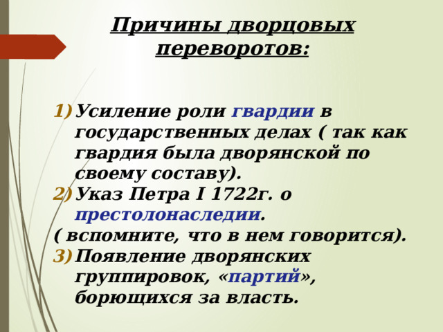Причины дворцовых переворотов:   Усиление роли гвардии в государственных делах ( так как гвардия была дворянской по своему составу). Указ Петра I 1722г. о престолонаследии . ( вспомните, что в нем говорится). Появление дворянских группировок, « партий », борющихся за власть.   