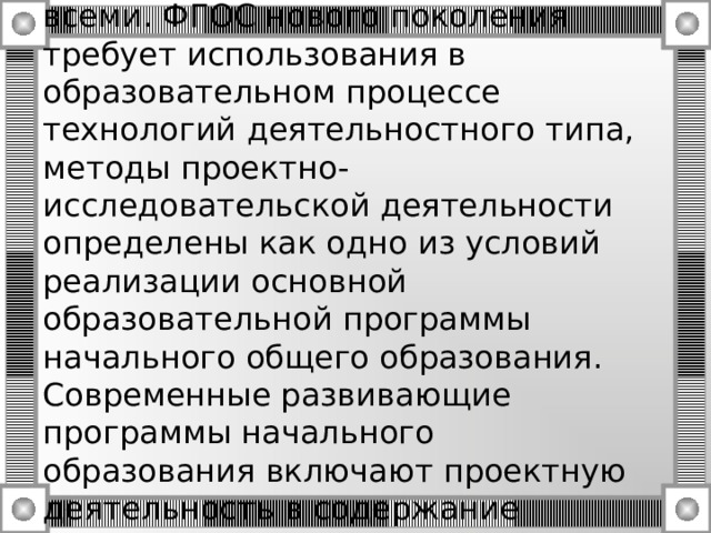 Актуальность проектной деятельности сегодня осознается всеми. ФГОС нового поколения требует использования в образовательном процессе технологий деятельностного типа, методы проектно-исследовательской деятельности определены как одно из условий реализации основной образовательной программы начального общего образования. Современные развивающие программы начального образования включают проектную деятельность в содержание различных курсов и внеурочной деятельности. 