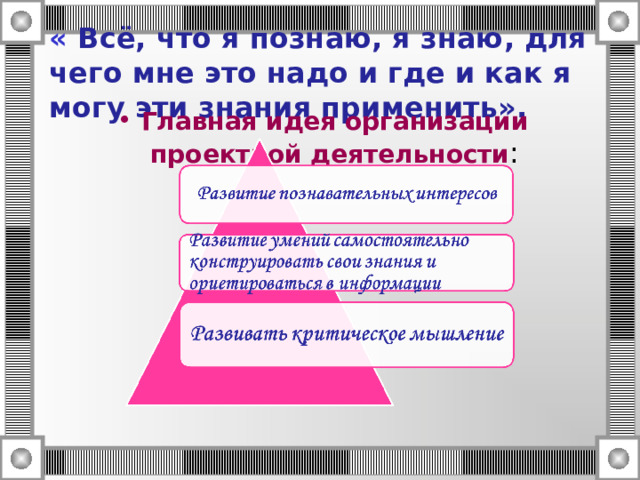   «  Всё, что я познаю, я знаю, для чего мне это надо и где и как я могу эти знания применить».    Главная идея организации проектной деятельности : 
