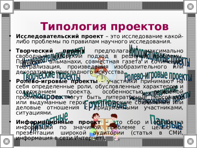 Типология проектов Исследовательский проект – это исследование какой-либо проблемы по правилам научного исследования. Творческий проект предполагает максимально свободный авторский подход в решении проблемы. Продукт – альманахи, совместная газета и сочинение, театрализация, произведения изобразительного или декоративно-прикладного искусства. Ролево-игровые проекты – участники принимают на себя определенные роли, обусловленные характером и содержанием проекта, особенностью решаемой проблемы.  Это  могут быть литературные персонажи или выдуманные герои, имитирующие социальные или деловые отношения с придуманными участниками, ситуациями. Информационные проект – это сбор и обработка информации по значимой проблеме с целью ее презентации широкой аудитории (статья в СМИ, информация в сети Интернет). 