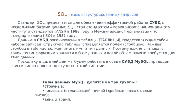 SQL - язык структурированных запросов Стандарт SQL предлагается для обеспечения эффективной работы СУБД с несколькими базами данных. SQL стал стандартом Американского национального института стандартов (ANSI) в 1986 году и Международной организации по стандартизации (ISO) в 1987 году. Данные в СУБД организованы в таблицы (ТАБЛИЦЫ), представляющие собой наборы записей. Структура таблицы определяется полем (столбцом). Каждый столбец в таблице должен иметь имя и тип данных. Поэтому важно учитывать, какой тип информации хранится в базе данных и какой объем памяти требуется для этих данных. Поскольку в дальнейшем мы будем работать в среде СУБД MySQL , приводим список типов данных, доступных в этой системе. Типы данных MySQL делятся на три группы : строчные; числовые (с плавающей точкой (дробные числа), целые числа); день и время. 