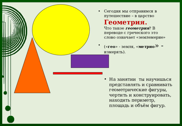 Сегодня мы отправимся в путешествие – в царство Геометрия.  Что такое геометрия ? В переводе с греческого это слово означает «землемерие» (« гео » - земля, « метрио » - измерять).   На занятии ты научишься представлять и сравнивать геометрические фигуры, чертить и конструировать, находить периметр, площадь и объём фигур. 