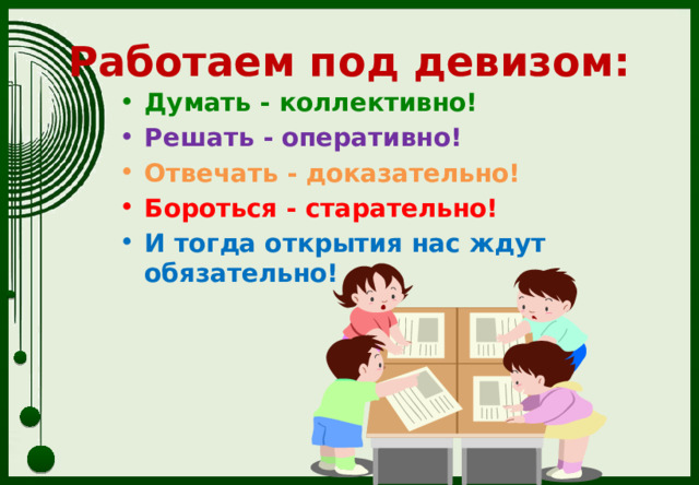Работаем под девизом: Думать - коллективно! Решать - оперативно! Отвечать - доказательно! Бороться - старательно! И тогда открытия нас ждут обязательно! 