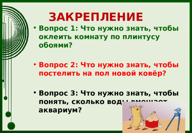 ЗАКРЕПЛЕНИЕ Вопрос 1: Что нужно знать, чтобы оклеить комнату по плинтусу обоями? Вопрос 2: Что нужно знать, чтобы постелить на пол новой ковёр? Вопрос 3: Что нужно знать, чтобы понять, сколько воды вмещает аквариум? 