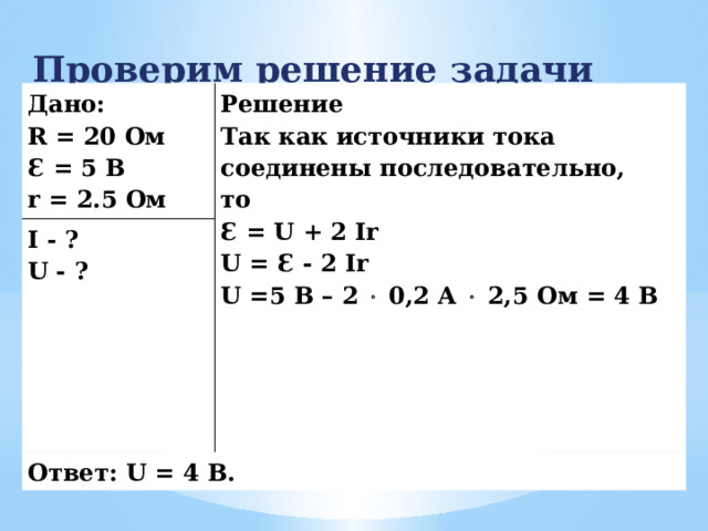 Проверим решение задачи Дано: R = 20 Ом Решение I - ? Ɛ = 5 В Так как источники тока соединены последовательно, U - ? Ответ: U = 4 В. r = 2.5 Ом то Ɛ = U + 2 Ir U = Ɛ - 2 Ir U =5 В – 2  0,2 А  2,5 Ом = 4 В 