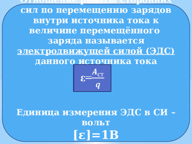 Отношение работы сторонних сил по перемещению зарядов внутри источника тока к величине перемещённого заряда называется электродвижущей силой (ЭДС) данного источника тока     Единица измерения ЭДС в СИ – вольт [ε]=1В     ε= 