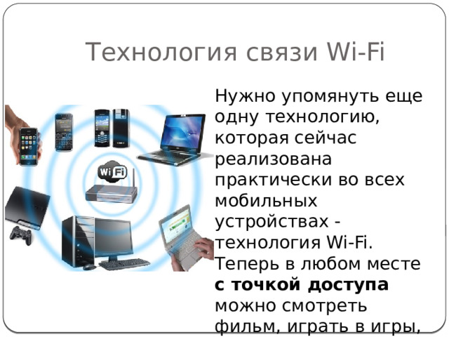 Технология связи Wi-Fi Нужно упомянуть еще одну технологию, которая сейчас реализована практически во всех мобильных устройствах - технология Wi-Fi. Теперь в любом месте с точкой доступа можно смотреть фильм, играть в игры, работать, что-то искать и многое другое. 