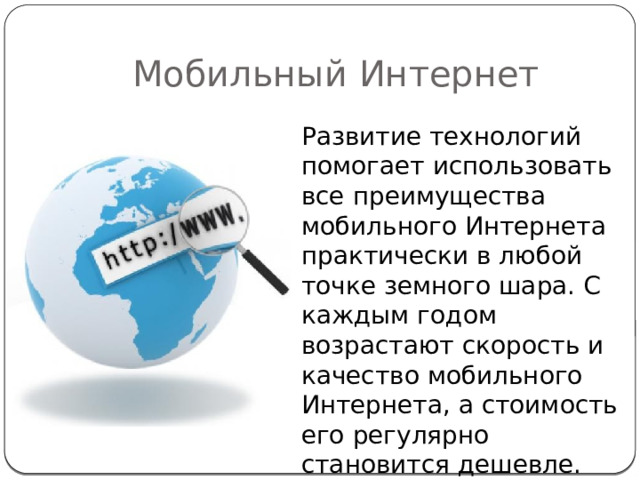 Мобильный Интернет Развитие технологий помогает использовать все преимущества мобильного Интернета практически в любой точке земного шара. С каждым годом возрастают скорость и качество мобильного Интернета, а стоимость его регулярно становится дешевле. 