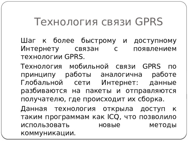 Технология связи GPRS Шаг к более быстрому и доступному Интернету связан с появлением технологии GPRS. Технология мобильной связи GPRS по принципу работы аналогична работе Глобальной сети Интернет: данные разбиваются на пакеты и отправляются получателю, где происходит их сборка. Данная технология открыла доступ к таким программам как ICQ, что позволило использовать новые методы коммуникации. 