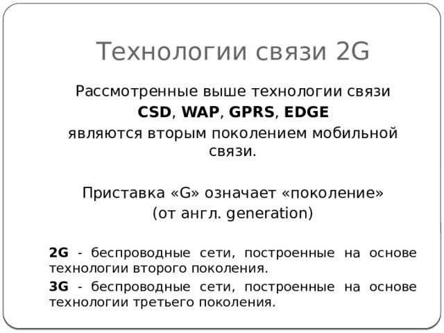 Технологии связи 2G Рассмотренные выше технологии связи CSD , WAP , GPRS , EDGE являются вторым поколением мобильной связи. Приставка «G» означает «поколение» (от англ. generation) 2G - беспроводные сети, построенные на основе технологии второго поколения. 3G - беспроводные сети, построенные на основе технологии третьего поколения. 