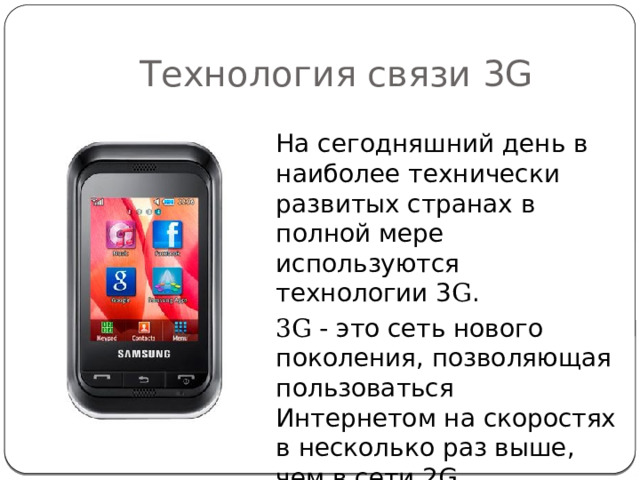 Технология связи 3G На сегодняшний день в наиболее технически развитых странах в полной мере используются технологии 3 G . 3G - это сеть нового поколения, позволяющая пользоваться Интернетом на скоростях в несколько раз выше, чем в сети 2G. 