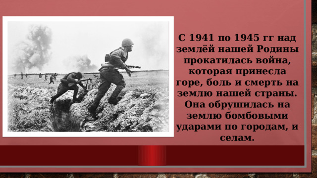 С 1941 по 1945 гг над землёй нашей Родины прокатилась война, которая принесла горе, боль и смерть на землю нашей страны. Она обрушилась на землю бомбовыми ударами по городам, и селам. 