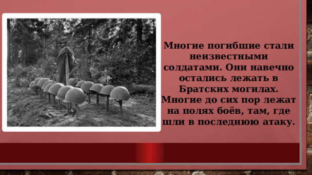 Многие погибшие стали неизвестными солдатами. Они навечно остались лежать в Братских могилах. Многие до сих пор лежат на полях боёв, там, где шли в последнюю атаку. 