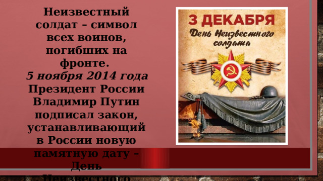 Неизвестный солдат – символ всех воинов, погибших на фронте. 5 ноября 2014 года Президент России Владимир Путин подписал закон, устанавливающий в России новую памятную дату – День Неизвестного солдата. 