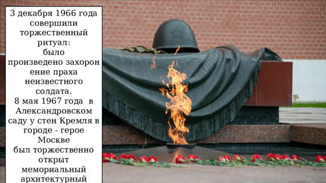 3 декабря 1966 года совершили торжественный ритуал: было произведено захоронение праха неизвестного солдата. 8 мая 1967 года  в Александровском саду у стен Кремля в городе - герое Москве был торжественно открыт мемориальный архитектурный ансамбль «Могила Неизвестного солдата» и зажжён Вечный огонь. 