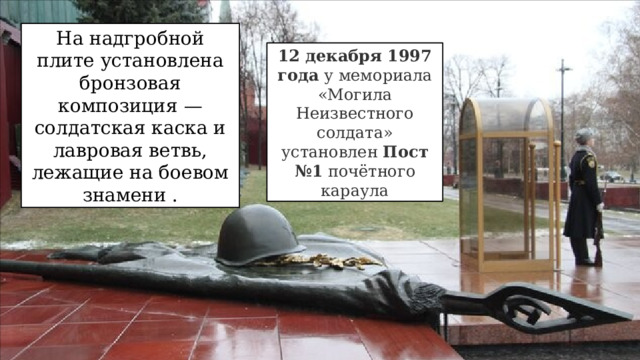 На надгробной плите установлена бронзовая композиция —солдатская каска и лавровая ветвь, лежащие на боевом знамени . 12 декабря 1997 года  у мемориала «Могила Неизвестного солдата» установлен  Пост №1  почётного караула 
