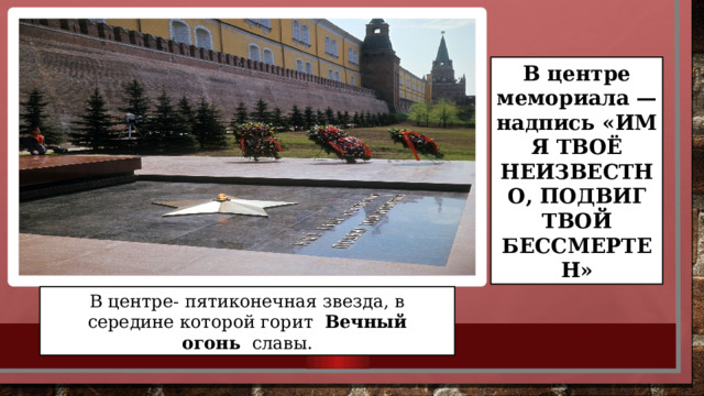 В центре мемориала — надпись «ИМЯ ТВОЁ НЕИЗВЕСТНО, ПОДВИГ ТВОЙ БЕССМЕРТЕН» В центре- пятиконечная звезда, в середине которой горит   Вечный огонь   славы. 