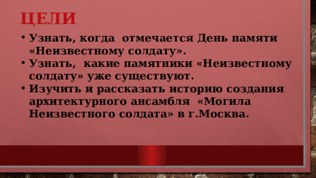 Цели Узнать, когда отмечается День памяти «Неизвестному солдату». Узнать, какие памятники «Неизвестному солдату» уже существуют. Изучить и рассказать историю создания архитектурного ансамбля «Могила Неизвестного солдата» в г.Москва. 