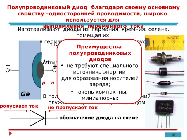 _ Полупроводниковый диод благодаря своему основному свойству –односторонней проводимости, широко используется для выпрямления переменного тока Изготавливают диоды из германия, кремния, селена, помещая их в герметичный металлический корпус. преимущества Чтобы избежать зазора между полупроводниками с различными типами проводимости, в одну из поверхностей германия вплавляют каплю индия. Преимущества полупроводниковых диодов In  не требуют специального источника энергии + для образования носителей заряда; Между двумя областями с проводимостями разных типов образуется р – п - переход р – п  очень компактны, миниатюрны; Ge В полупроводниковом диоде германий служит катодом, а индий – анодом. пропускает ток  не пропускает ток  - обозначение диода на схеме 