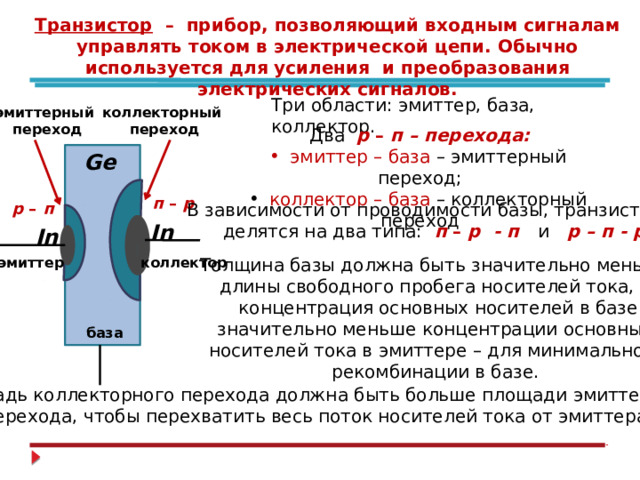 Транзистор – прибор, позволяющий входным сигналам управлять током в электрической цепи. Обычно используется для усиления и преобразования электрических сигналов. Три области: эмиттер, база, коллектор. коллекторный эмиттерный  переход  переход Два р – п – перехода:  эмиттер – база – эмиттерный переход;  коллектор – база – коллекторный переход Ge  п – р р – п В зависимости от проводимости базы, транзисторы делятся на два типа:  п – р - п и р – п - р In In Толщина базы должна быть значительно меньше эмиттер коллектор длины свободного пробега носителей тока, а  концентрация основных носителей в базе  значительно меньше концентрации основных носителей тока в эмиттере – для минимальной рекомбинации в базе.  база Площадь коллекторного перехода должна быть больше площади эмиттерного перехода, чтобы перехватить весь поток носителей тока от эмиттера. 