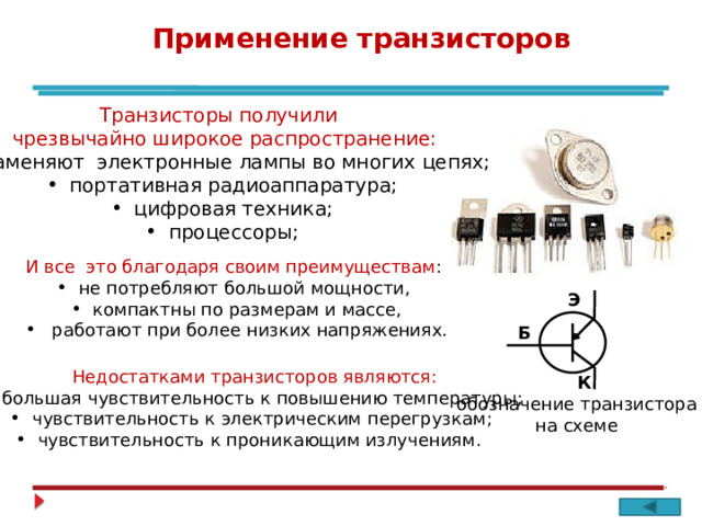 Применение транзисторов Транзисторы получили чрезвычайно широкое распространение:  заменяют электронные лампы во многих цепях;  портативная радиоаппаратура;  цифровая техника;  процессоры; И все это благодаря своим преимуществам :  не потребляют большой мощности,  компактны по размерам и массе,  работают при более низких напряжениях. Э Б Недостатками транзисторов являются:  большая чувствительность к повышению температуры;  чувствительность к электрическим перегрузкам;  чувствительность к проникающим излучениям. К обозначение транзистора на схеме 