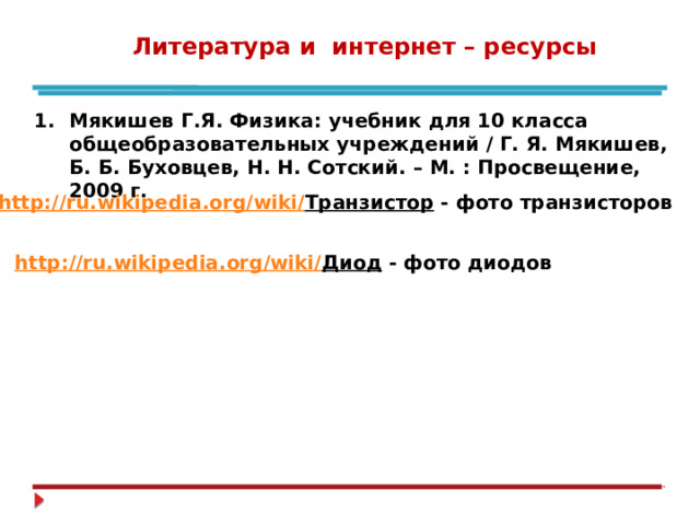 Литература и интернет – ресурсы Мякишев Г.Я. Физика: учебник для 10 класса общеобразовательных учреждений / Г. Я. Мякишев, Б. Б. Буховцев, Н. Н. Сотский. – М. : Просвещение, 2009 г. 2. http://ru.wikipedia.org/wiki/ Транзистор - фото транзисторов 3. http://ru.wikipedia.org/wiki/ Диод - фото диодов 