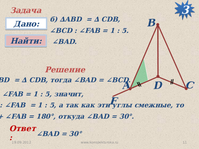 3 F D C А B Задача б) ∆АВD = ∆ CDB, ∠ BCD : ∠FAB = 1 : 5. Дано: Найти:  ∠ BАD. Решение ∆ АВD = ∆ CDB, тогда ∠BAD = ∠BCD. ∠ BCD : ∠FAB = 1 : 5, значит, ∠ BАD : ∠FAB = 1 : 5, а так как эти углы смежные, то ∠ BАD + ∠FAB = 180 °, откуда ∠BАD = 30 °. Ответ: ∠ BАD = 30 °  19.09.2012 11 www.konspekturoka.ru 