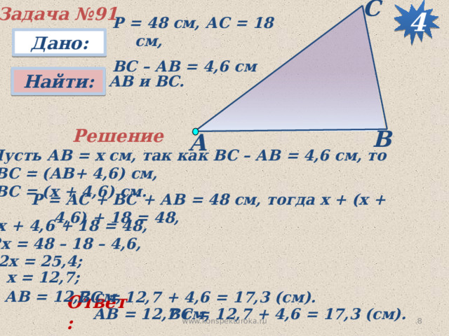 С Задача №91 4 Р = 48 см, АС = 18 см, ВС – АВ = 4,6 см Дано: Найти:  АВ и ВС. В Решение А Пусть АВ = х см, так как ВС – АВ = 4,6 см, то  ВС = (АВ+ 4,6) см,  ВС = (х + 4,6) см. Р = АС + ВС + АВ = 48 см, тогда х + (х + 4,6) + 18 = 48,  2х + 4,6 + 18 = 48, 2х = 48 – 18 – 4,6, 2х = 25,4; х = 12,7; АВ = 12,7 см, ВС = 12,7 + 4,6 = 17,3 (см). Ответ: ВС = 12,7 + 4,6 = 17,3 (см). АВ = 12,7 см, 7 www.konspekturoka.ru 