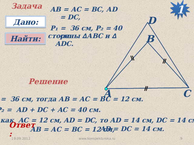 Задача 1 АВ = АС = ВС, АD = DC, P ₁ = 36 см, P₂ = 40 см. D Дано:  стороны ∆ АВС и ∆ АDС. В Найти: Решение А С P ₁ = 36 см, тогда АВ = АС = ВС = 12 см. P ₂ = AD + DC + AC = 40 см. Так как AC = 12 см, AD = DC, то AD = 14 см, DC = 14 см. Ответ: AD = DC = 14 см. АВ = АС = ВС = 12 см, 8 www.konspekturoka.ru 19.09.2012 