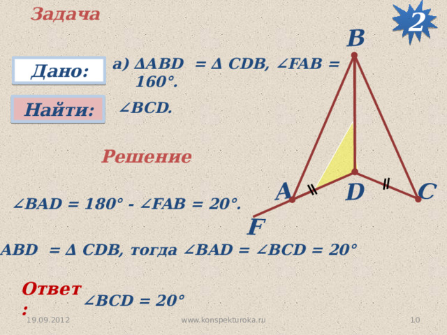 2 Задача F D C А B а) ∆АВD = ∆ CDB, ∠FAB = 160°. Дано:  ∠ BCD. Найти: Решение  ∠ BAD = 180 ° - ∠FAB = 20 °.  ∆ АВD = ∆ CDB, тогда ∠BAD = ∠BCD = 20 °  Ответ: ∠ BCD = 20 °  10 www.konspekturoka.ru 19.09.2012 