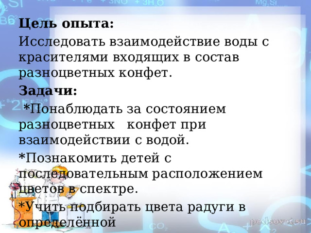 Цель опыта: Исследовать взаимодействие воды с красителями входящих в состав разноцветных конфет. Задачи:  * Понаблюдать за состоянием разноцветных конфет при взаимодействии с водой. * Познакомить детей с последовательным расположением цветов в спектре. *Учить подбирать цвета радуги в определённой последовательности ,используя художественное слово. 