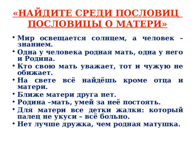 «НАЙДИТЕ СРЕДИ ПОСЛОВИЦ  ПОСЛОВИЦЫ О МАТЕРИ» Мир освещается солнцем, а человек – знанием. Одна у человека родная мать, одна у него и Родина. Кто свою мать уважает, тот и чужую не обижает. На свете всё найдёшь кроме отца и матери. Ближе матери друга нет. Родина –мать, умей за неё постоять. Для матери все детки жалки: который палец не укуси – всё больно. Нет лучше дружка, чем родная матушка. 