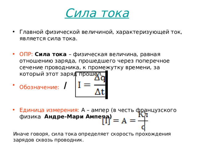 Сила тока  Главной физической величиной, характеризующей ток, является сила тока. ОПР:   Сила тока  – физическая величина, равная отношению заряда, прошедшего через поперечное сечение проводника, к промежутку времени, за который этот заряд прошел. Обозначение:   I  Единица измерения: А – ампер (в честь французского физика   Андре-Мари Ампера )  Иначе говоря, сила тока определяет скорость прохождения зарядов сквозь проводник. 