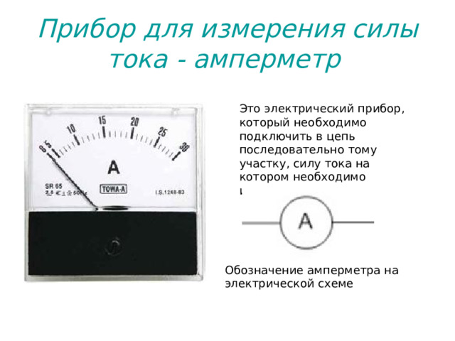 Прибор для измерения силы тока - амперметр  Это электрический прибор, который необходимо подключить в цепь последовательно тому участку, силу тока на котором необходимо измерить.  Обозначение амперметра на электрической схеме 