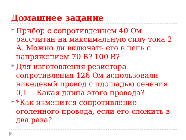 Домашнее задание Прибор с сопротивлением 40 Ом рассчитан на максимальную силу тока 2 А. Можно ли включать его в цепь с напряжением 70 В? 100 В? Для изготовления резистора сопротивления 126 Ом использовали никелевый провод с площадью сечения 0,1  . Какая длина этого провода? *Как изменится сопротивление оголенного провода, если его сложить в два раза? 