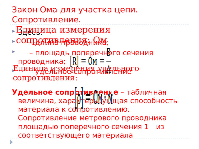 Закон Ома для участка цепи. Сопротивление. Единица измерения сопротивления: Ом Здесь:   – длина проводника;    – площадь поперечного сечения проводника;    – удельное сопротивление  Удельное сопротивление  – табличная величина, характеризующая способность материала к сопротивлению. Сопротивление метрового проводника площадью поперечного сечения 1   из соответствующего материала Единица измерения удельного сопротивления: 