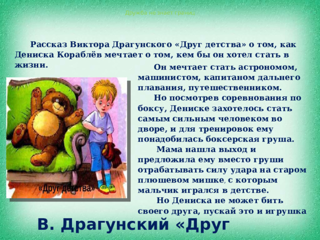Дружба не знает границ Рассказ Виктора Драгунского «Друг детства» о том, как Дениска Кораблёв мечтает о том, кем бы он хотел стать в жизни. Он мечтает стать астрономом, машинистом, капитаном дальнего плавания, путешественником. Но посмотрев соревнования по боксу, Дениске захотелось стать самым сильным человеком во дворе, и для тренировок ему понадобилась боксерская груша.  Мама нашла выход и предложила ему вместо груши отрабатывать силу удара на старом плюшевом мишке , с которым мальчик игрался в детстве.  Но Дениска не может бить своего друга, пускай это и игрушка  В. Драгунский «Друг детства» 