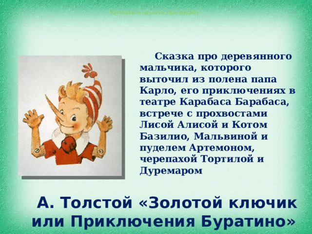  А. Толстой «Золотой ключик или Приключения Буратино» Рассказы о друзьях, про дружбу  Сказка про деревянного мальчика, которого выточил из полена папа Карло, его приключениях в театре Карабаса Барабаса, встрече с прохвостами Лисой Алисой и Котом Базилио, Мальвиной и пуделем Артемоном, черепахой Тортилой и Дуремаром 