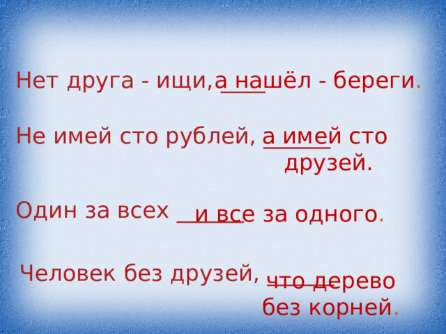 Нет друга - ищи, ____ а нашёл - береги . Не имей сто рублей, ______ а имей сто друзей. Один за всех ______ и все за одного . Человек без друзей, ______ что дерево без корней . 