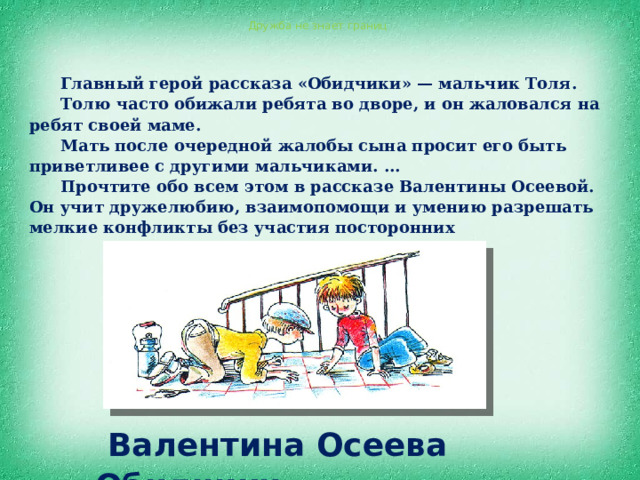  Валентина Осеева «Обидчики» Дружба не знает границ Главный герой рассказа «Обидчики» — мальчик Толя. Толю часто обижали ребята во дворе, и он жаловался на ребят своей маме. Мать после очередной жалобы сына просит его быть приветливее с другими мальчиками. ... Прочтите обо всем этом в рассказе Валентины Осеевой. Он учит дружелюбию, взаимопомощи и умению разрешать мелкие конфликты без участия посторонних 
