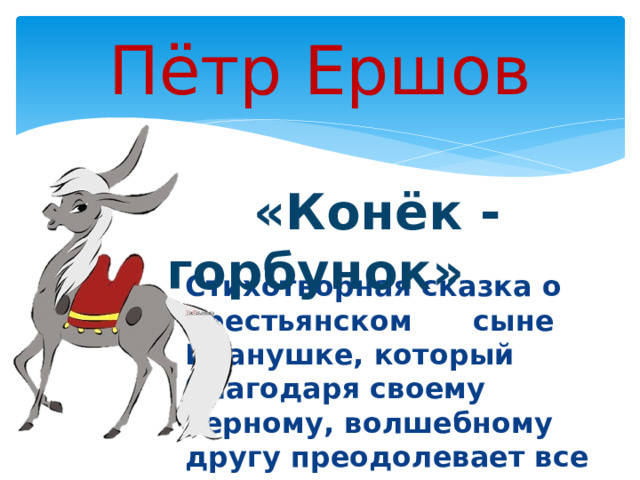 Стихотворная сказка о крестьянском  сыне Иванушке, который благодаря своему верному, волшебному другу преодолевает все трудности, выполняет задания царя и в итоге обретает счастье с прекрасной Царь-девицей. Пётр Ершов  «Конёк - горбунок»   