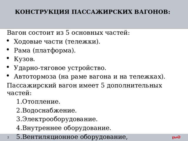 КОНСТРУКЦИЯ ПАССАЖИРСКИХ ВАГОНОВ:   Вагон состоит из 5 основных частей: Ходовые части (тележки). Рама (платформа). Кузов. Ударно-тяговое устройство. Автотормоза (на раме вагона и на тележках). Пассажирский вагон имеет 5 дополнительных частей: Отопление. Водоснабжение. Электрооборудование. Внутреннее оборудование. Вентиляционное оборудование, кондиционирование. Отопление. Водоснабжение. Электрооборудование. Внутреннее оборудование. Вентиляционное оборудование, кондиционирование. 