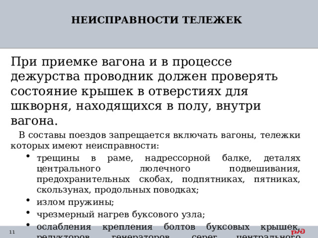 НЕИСПРАВНОСТИ ТЕЛЕЖЕК При приемке вагона и в процессе дежурства проводник должен проверять состояние крышек в отверстиях для шкворня, находящихся в полу, внутри вагона. В составы поездов запрещается включать вагоны, тележки которых имеют неисправности: трещины в раме, надрессорной балке, деталях центрального люлечного подвешивания, предохранительных скобах, подпятниках, пятниках, скользунах, продольных поводках; излом пружины; чрезмерный нагрев буксового узла; ослабления крепления болтов буксовых крышек, редукторов, генераторов, серег центрального подвешивания. трещины в раме, надрессорной балке, деталях центрального люлечного подвешивания, предохранительных скобах, подпятниках, пятниках, скользунах, продольных поводках; излом пружины; чрезмерный нагрев буксового узла; ослабления крепления болтов буксовых крышек, редукторов, генераторов, серег центрального подвешивания. 