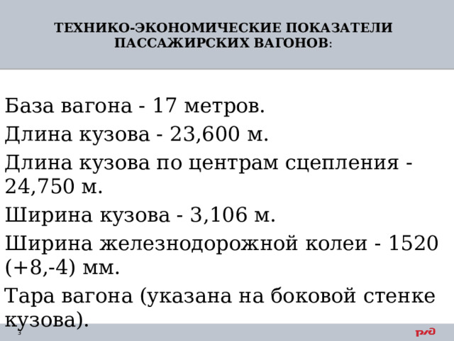 ТЕХНИКО-ЭКОНОМИЧЕСКИЕ ПОКАЗАТЕЛИ ПАССАЖИРСКИХ ВАГОНОВ :   База вагона - 17 метров. Длина кузова - 23,600 м. Длина кузова по центрам сцепления - 24,750 м. Ширина кузова - 3,106 м. Ширина железнодорожной колеи - 1520 (+8,-4) мм. Тара вагона (указана на боковой стенке кузова). 