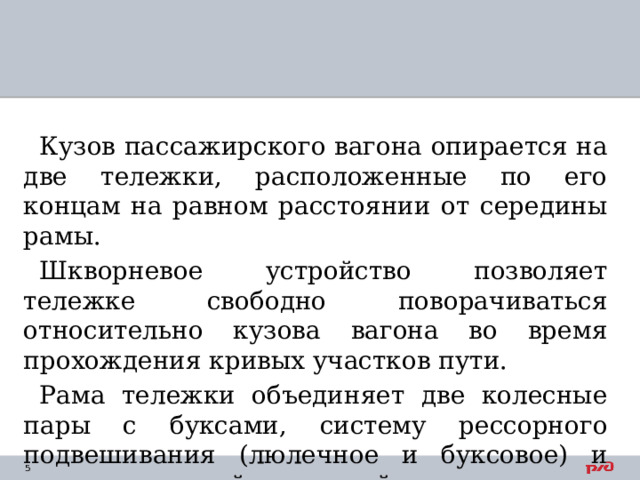Кузов пассажирского вагона опирается на две тележки, расположенные по его концам на равном расстоянии от середины рамы. Шкворневое устройство позволяет тележке свободно поворачиваться относительно кузова вагона во время прохождения кривых участков пути. Рама тележки объединяет две колесные пары с буксами, систему рессорного подвешивания (люлечное и буксовое) и части тормозной рычажной передачи. 