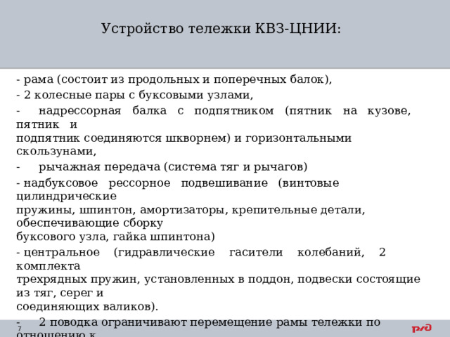 Устройство тележки КВЗ-ЦНИИ:   - рама (состоит из продольных и поперечных балок), - 2 колесные пары с буксовыми узлами, -  надрессорная балка с подпятником (пятник на кузове, пятник и  подпятник соединяются шкворнем) и горизонтальными скользунами, -  рычажная передача (система тяг и рычагов) - надбуксовое рессорное подвешивание (винтовые цилиндрические  пружины, шпинтон, амортизаторы, крепительные детали, обеспечивающие сборку  буксового узла, гайка шпинтона) - центральное (гидравлические гасители колебаний, 2 комплекта  трехрядных пружин, установленных в поддон, подвески состоящие из тяг, серег и  соединяющих валиков). -  2 поводка ограничивают перемещение рамы тележки по отношению к  надрессорной балке (состоит из вала, поводка и фланца, резиновые  амортизирующие пакеты, расположены попарно с каждого конца вала). 