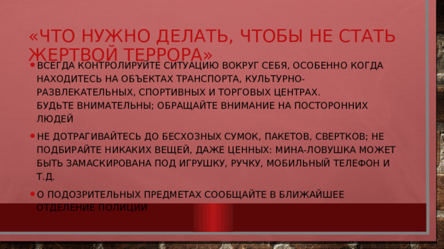 «Что нужно делать, чтобы не стать жертвой террора» Всегда контролируйте ситуацию вокруг себя, особенно когда находитесь на объектах транспорта, культурно-развлекательных, спортивных и торговых центрах.  Будьте внимательны; обращайте внимание на посторонних людей Не дотрагивайтесь до бесхозных сумок, пакетов, свертков; не подбирайте никаких вещей, даже ценных: мина-ловушка может быть замаскирована под игрушку, ручку, мобильный телефон и т.д. О подозрительных предметах сообщайте в ближайшее отделение полиции 