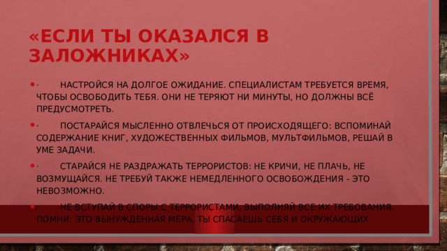 «Если ты оказался в заложниках» · Настройся на долгое ожидание. Специалистам требуется время, чтобы освободить тебя. Они не теряют ни минуты, но должны всё предусмотреть. · Постарайся мысленно отвлечься от происходящего: вспоминай содержание книг, художественных фильмов, мультфильмов, решай в уме задачи. · Старайся не раздражать террористов: не кричи, не плачь, не возмущайся. Не требуй также немедленного освобождения - это невозможно. · Не вступай в споры с террористами, выполняй все их требования. Помни: это вынужденная мера, ты спасаешь себя и окружающих 