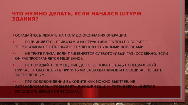 Что нужно делать, если начался штурм здания?     Оставайтесь лежать на полу до окончания операции. · Подчиняйтесь приказам и инструкциям группы по борьбе с терроризмом не отвлекайте ее членов ненужными вопросами. · Не трите глаза, если применяется слезоточивый газ (особенно, если он распространяется медленно). · Не покидайте помещение до того, пока не дадут специальный приказ, чтобы не быть принятыми за захватчиков и по ошибке не быть застреленным. · При освобождении выходите как можно быстрее, не останавливаясь, чтобы взять личные вещи, учтите: всегда имеется опасность взрыва или пожара. 