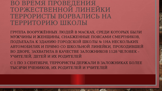 Во время проведения торжественной линейки террористы ворвались на территорию школы   Группа вооружённых людей в масках, среди которых были мужчины и женщины, снабженные поясами смертников, подъехала к зданию городской школы № 1 на нескольких автомобилях и прямо со школьной линейки, проходившей во дворе, захватила в качестве заложников 1128 человек – учителей, детей и их родителей с 1 по 3 сентября, террористы держали в заложниках более тысячи учеников, их родителей и учителей 